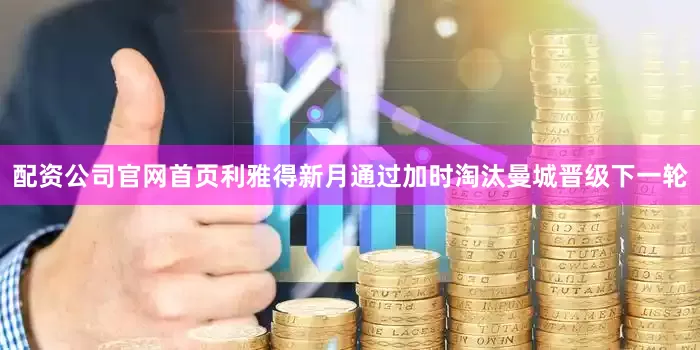 配资公司官网首页利雅得新月通过加时淘汰曼城晋级下一轮
