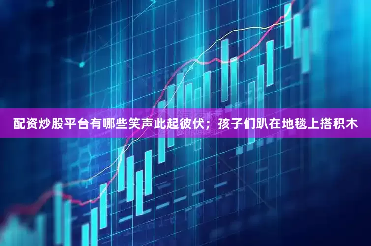 配资炒股平台有哪些笑声此起彼伏；孩子们趴在地毯上搭积木
