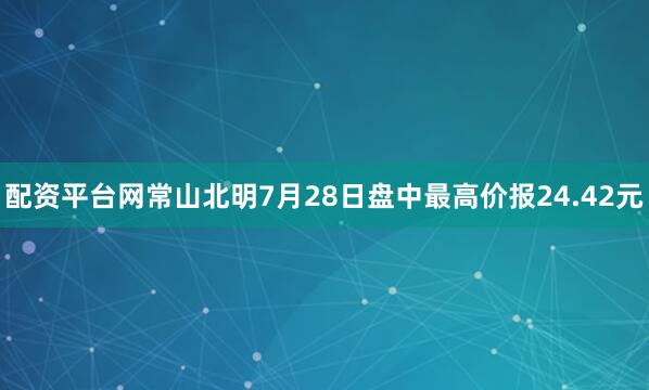 配资平台网常山北明7月28日盘中最高价报24.42元